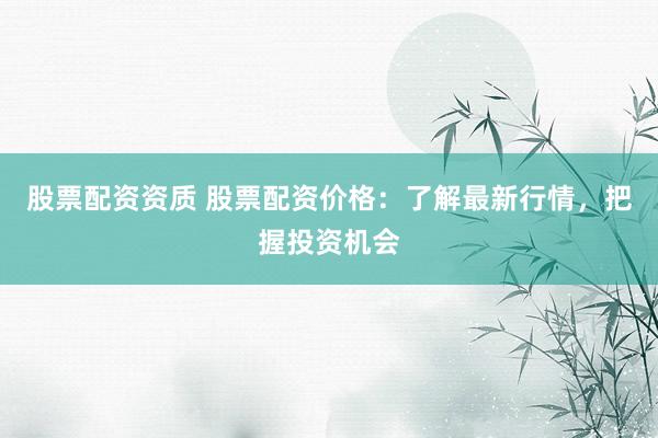 股票配资资质 股票配资价格：了解最新行情，把握投资机会