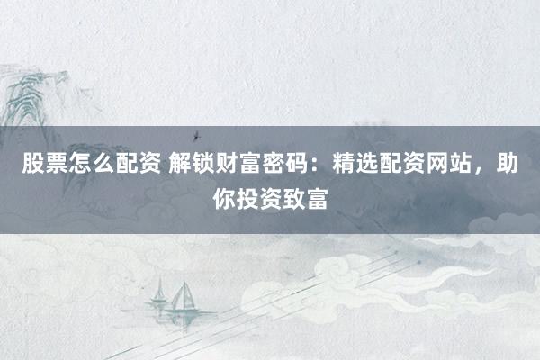 股票怎么配资 解锁财富密码：精选配资网站，助你投资致富