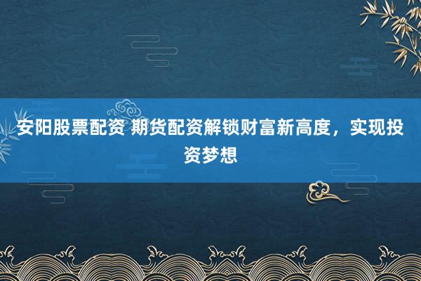 安阳股票配资 期货配资解锁财富新高度，实现投资梦想