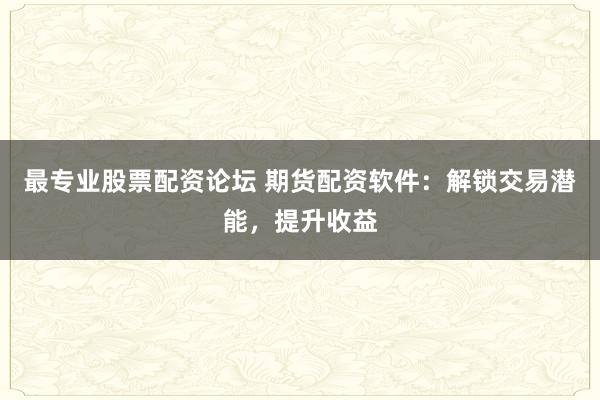 最专业股票配资论坛 期货配资软件：解锁交易潜能，提升收益