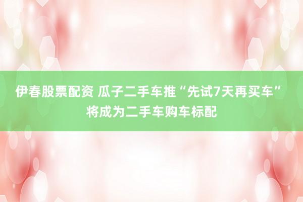 伊春股票配资 瓜子二手车推“先试7天再买车” 将成为二手车购车标配