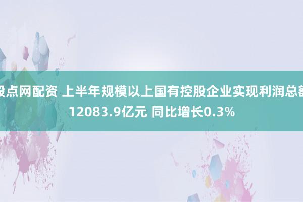 股点网配资 上半年规模以上国有控股企业实现利润总额12083.9亿元 同比增长0.3%