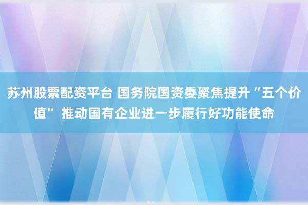 苏州股票配资平台 国务院国资委聚焦提升“五个价值” 推动国有企业进一步履行好功能使命