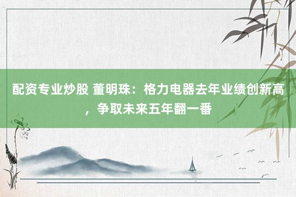 配资专业炒股 董明珠：格力电器去年业绩创新高，争取未来五年翻一番