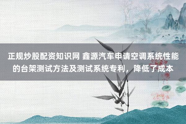 正规炒股配资知识网 鑫源汽车申请空调系统性能的台架测试方法及测试系统专利，降低了成本