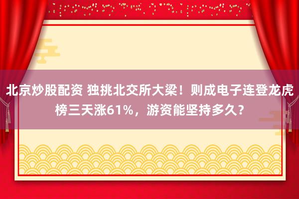 北京炒股配资 独挑北交所大梁！则成电子连登龙虎榜三天涨61%，游资能坚持多久？