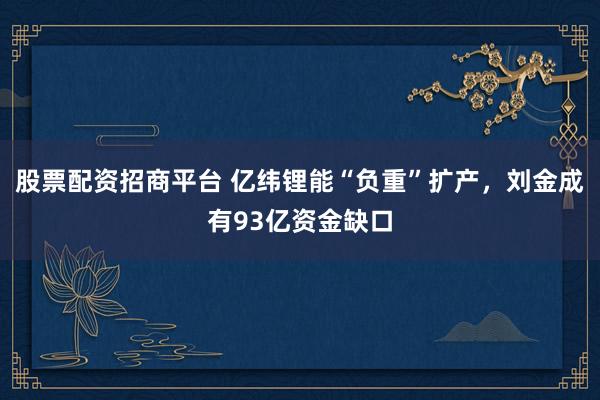 股票配资招商平台 亿纬锂能“负重”扩产，刘金成有93亿资金缺口