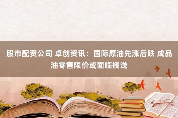 股市配资公司 卓创资讯：国际原油先涨后跌 成品油零售限价或面临搁浅