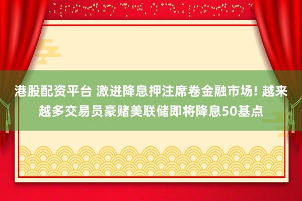 港股配资平台 激进降息押注席卷金融市场! 越来越多交易员豪赌美联储即将降息50基点