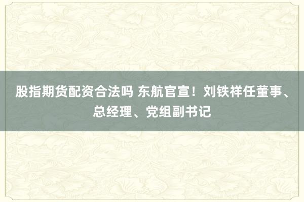 股指期货配资合法吗 东航官宣！刘铁祥任董事、总经理、党组副书记