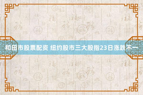 和田市股票配资 纽约股市三大股指23日涨跌不一