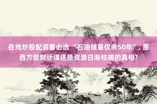 在线炒股配资看必选 “石油储量仅余50年”, 是西方敛财计谋还是资源日渐枯竭的真相?