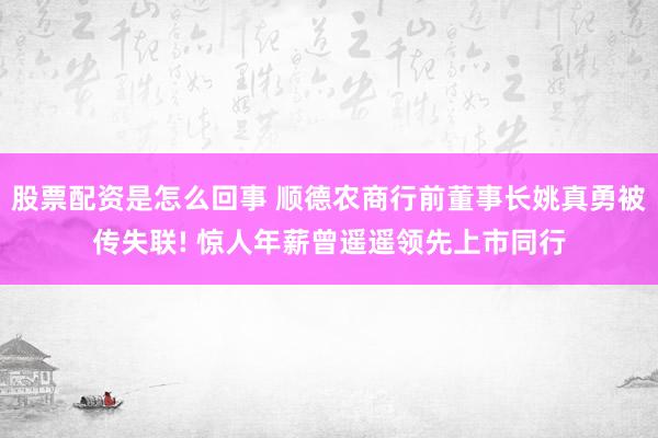 股票配资是怎么回事 顺德农商行前董事长姚真勇被传失联! 惊人年薪曾遥遥领先上市同行