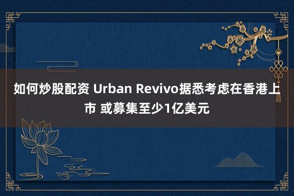 如何炒股配资 Urban Revivo据悉考虑在香港上市 或募集至少1亿美元