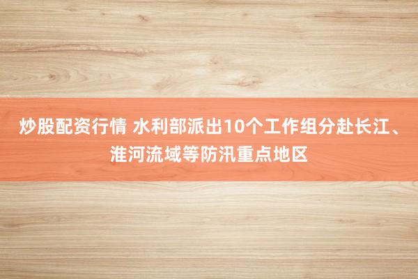 炒股配资行情 水利部派出10个工作组分赴长江、淮河流域等防汛重点地区