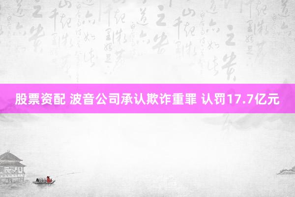 股票资配 波音公司承认欺诈重罪 认罚17.7亿元