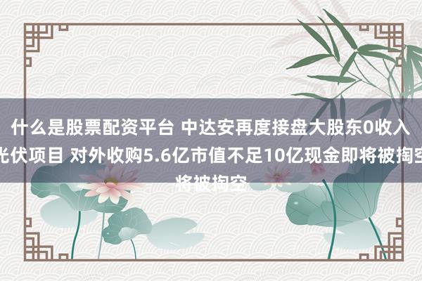 什么是股票配资平台 中达安再度接盘大股东0收入光伏项目 对外收购5.6亿市值不足10亿现金即将被掏空