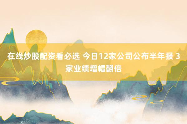 在线炒股配资看必选 今日12家公司公布半年报 3家业绩增幅翻倍