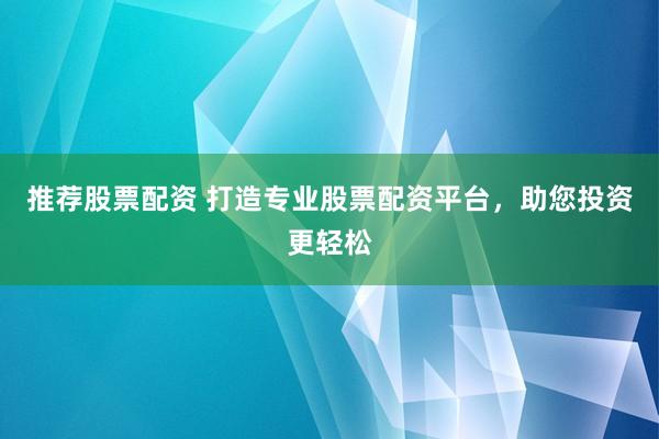 推荐股票配资 打造专业股票配资平台，助您投资更轻松