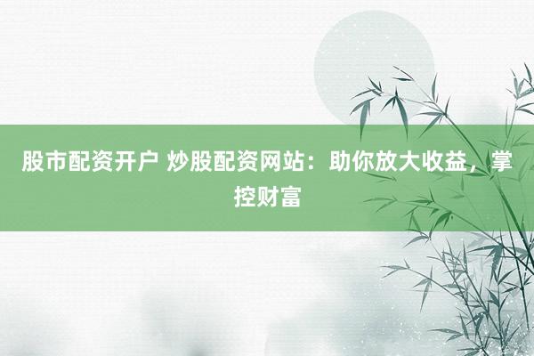 股市配资开户 炒股配资网站：助你放大收益，掌控财富