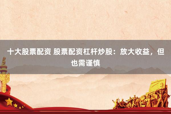 十大股票配资 股票配资杠杆炒股：放大收益，但也需谨慎