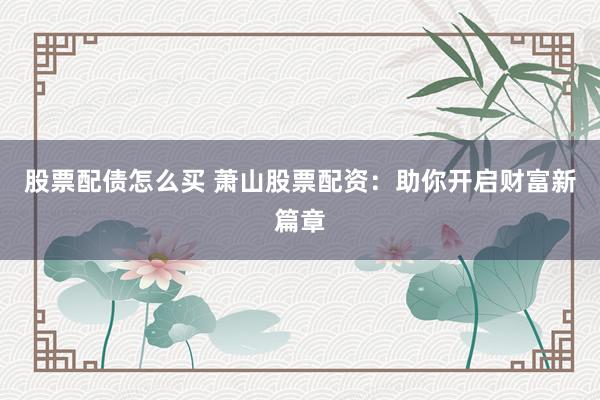 股票配债怎么买 萧山股票配资：助你开启财富新篇章