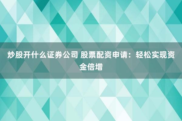 炒股开什么证券公司 股票配资申请：轻松实现资金倍增