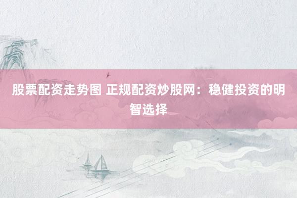 股票配资走势图 正规配资炒股网：稳健投资的明智选择