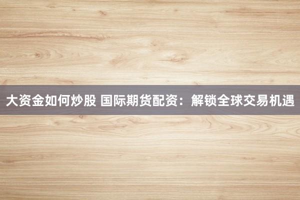 大资金如何炒股 国际期货配资：解锁全球交易机遇