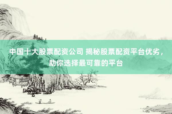 中国十大股票配资公司 揭秘股票配资平台优劣，助你选择最可靠的平台