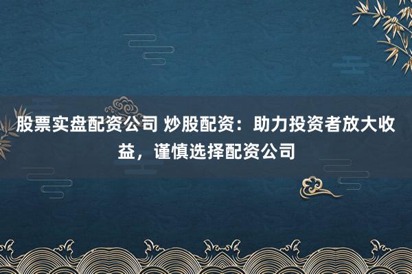 股票实盘配资公司 炒股配资：助力投资者放大收益，谨慎选择配资公司