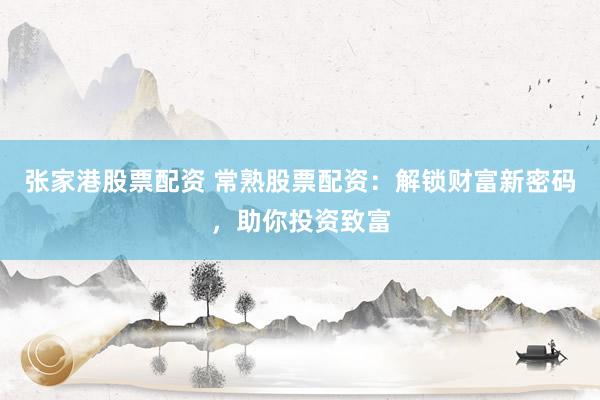 张家港股票配资 常熟股票配资：解锁财富新密码，助你投资致富
