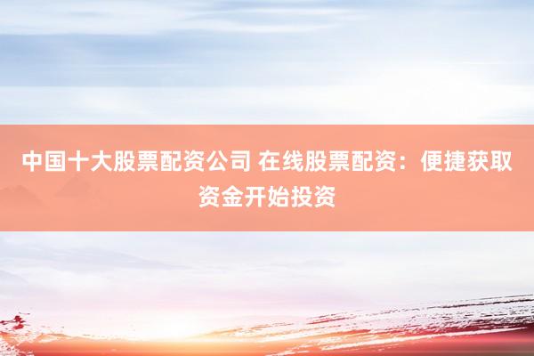 中国十大股票配资公司 在线股票配资：便捷获取资金开始投资