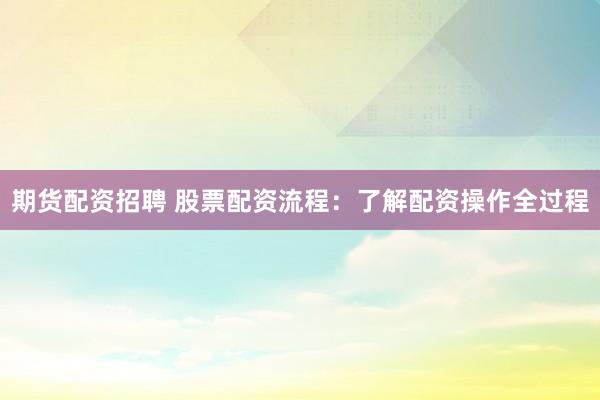 期货配资招聘 股票配资流程：了解配资操作全过程