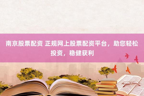 南京股票配资 正规网上股票配资平台，助您轻松投资，稳健获利