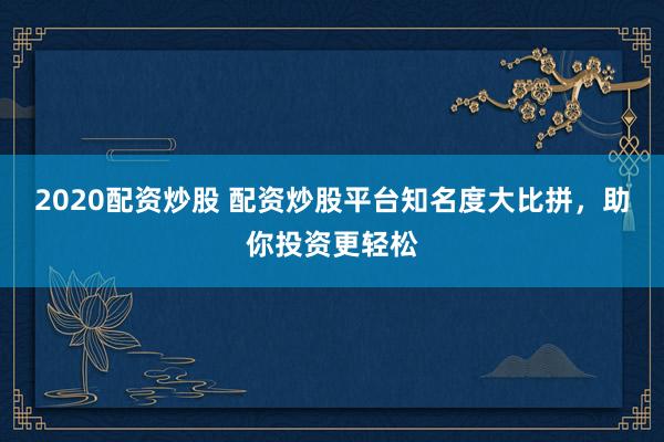 2020配资炒股 配资炒股平台知名度大比拼，助你投资更轻松