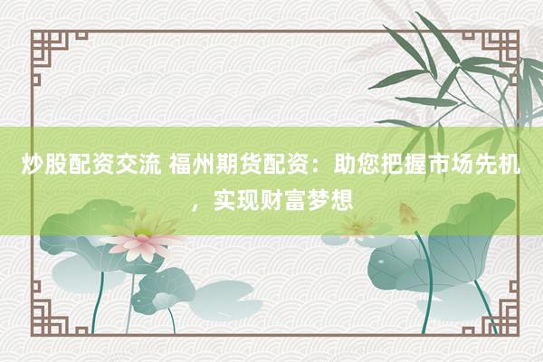 炒股配资交流 福州期货配资：助您把握市场先机，实现财富梦想