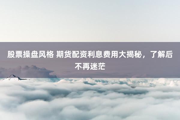 股票操盘风格 期货配资利息费用大揭秘，了解后不再迷茫