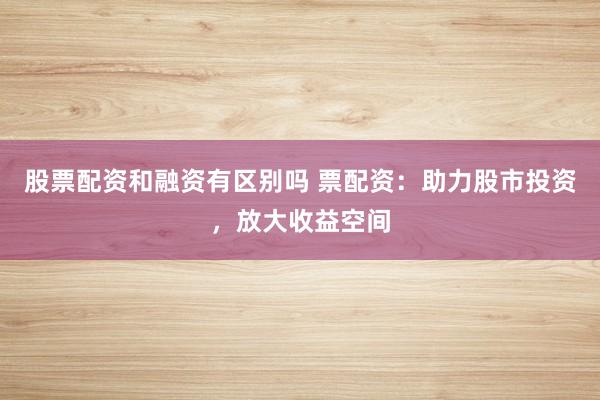 股票配资和融资有区别吗 票配资：助力股市投资，放大收益空间