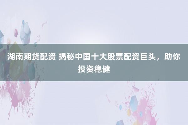 湖南期货配资 揭秘中国十大股票配资巨头，助你投资稳健