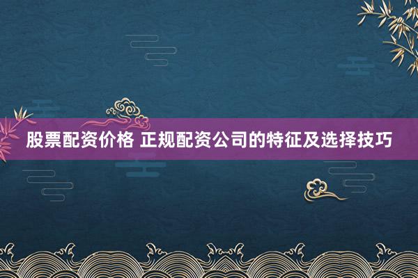 股票配资价格 正规配资公司的特征及选择技巧