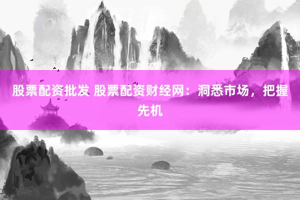 股票配资批发 股票配资财经网：洞悉市场，把握先机