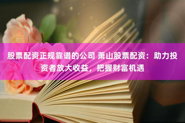 股票配资正规靠谱的公司 萧山股票配资：助力投资者放大收益，把握财富机遇