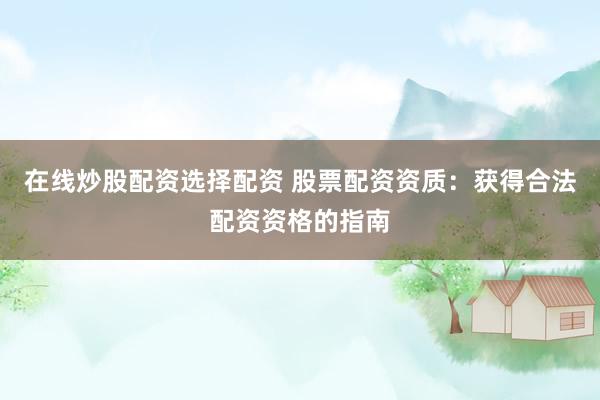 在线炒股配资选择配资 股票配资资质：获得合法配资资格的指南