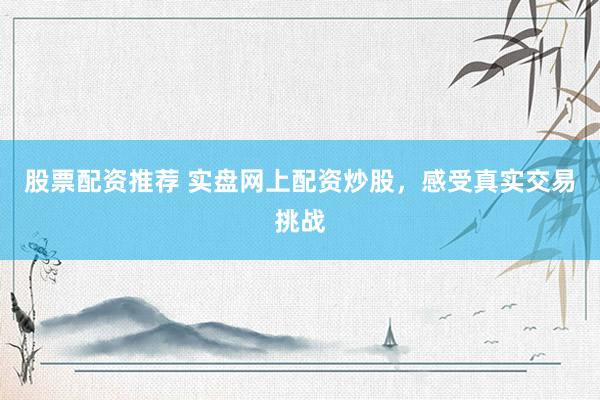 股票配资推荐 实盘网上配资炒股，感受真实交易挑战
