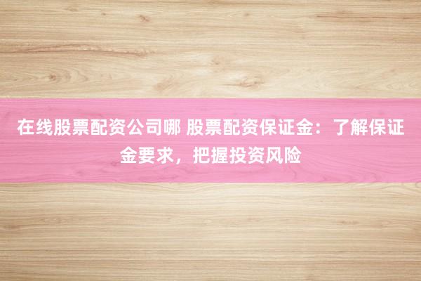 在线股票配资公司哪 股票配资保证金：了解保证金要求，把握投资风险