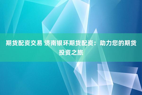 期货配资交易 济南银环期货配资：助力您的期货投资之旅