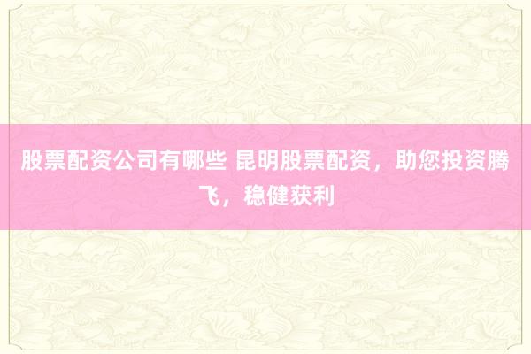 股票配资公司有哪些 昆明股票配资，助您投资腾飞，稳健获利