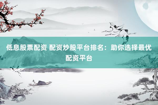 低息股票配资 配资炒股平台排名：助你选择最优配资平台