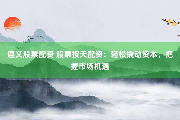 遵义股票配资 股票按天配资：轻松撬动资本，把握市场机遇